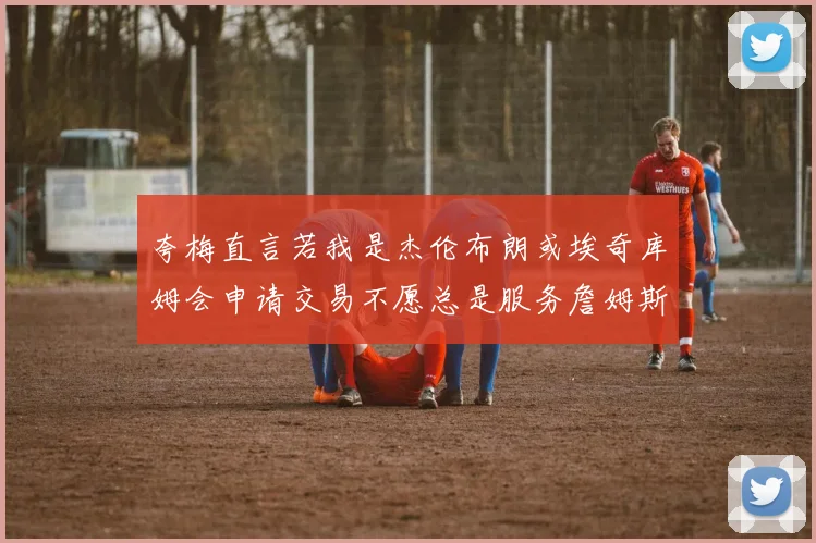 夸梅直言若我是杰伦布朗或埃奇库姆会申请交易不愿总是服务詹姆斯